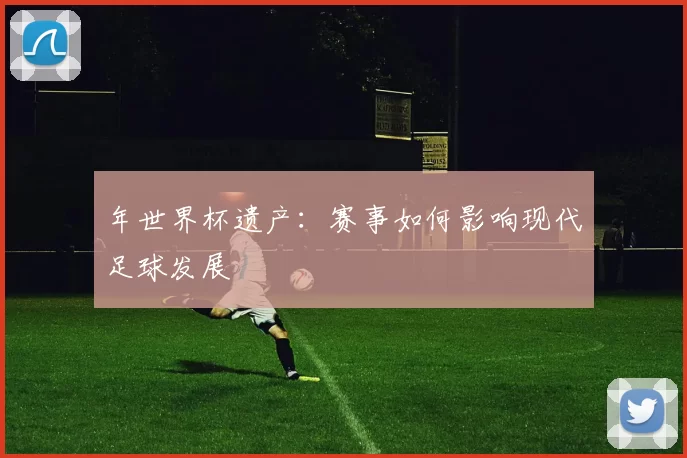 年世界杯遗产:赛事如何影响现代足球发展