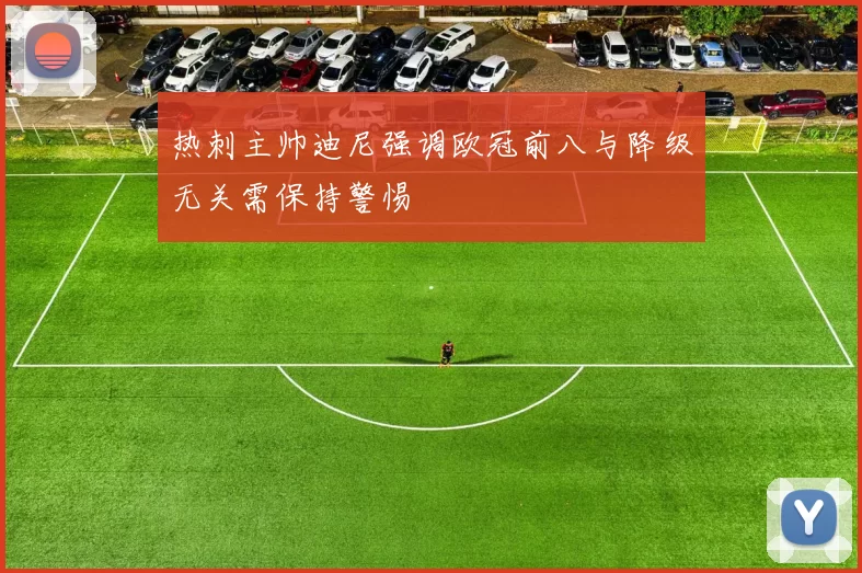 热刺主帅迪尼强调欧冠前八与降级无关需保持警惕