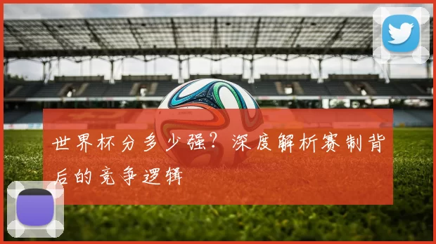 世界杯分多少强？深度解析赛制背后的竞争逻辑