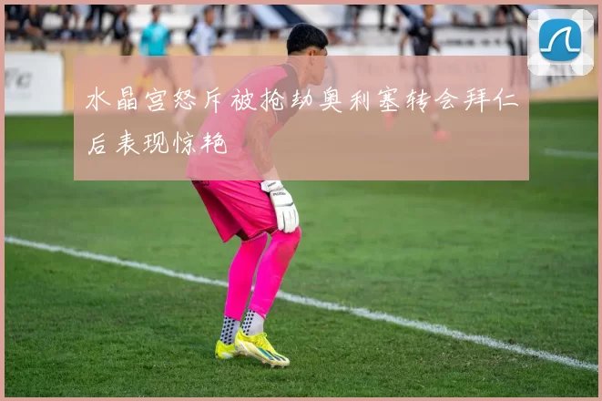 水晶宫怒斥被抢劫奥利塞转会拜仁后表现惊艳
