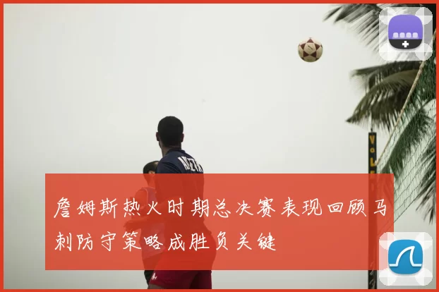 詹姆斯热火时期总决赛表现回顾马刺防守策略成胜负关键