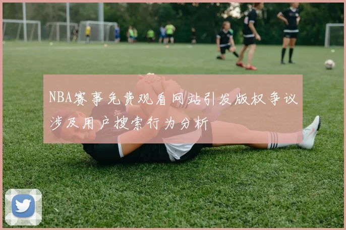 NBA赛事免费观看网站引发版权争议涉及用户搜索行为分析