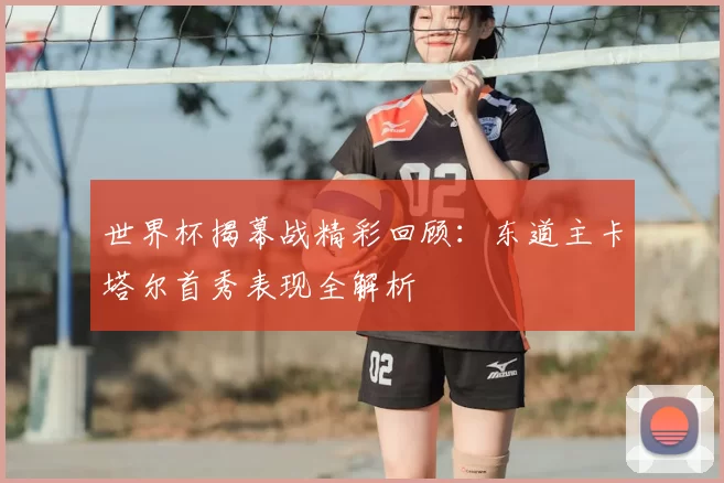 世界杯揭幕战精彩回顾:东道主卡塔尔首秀表现全解析
