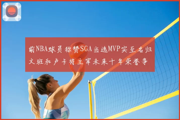 前NBA球员称赞SGA当选MVP实至名归文班和卢卡将主宰未来十年荣誉争夺