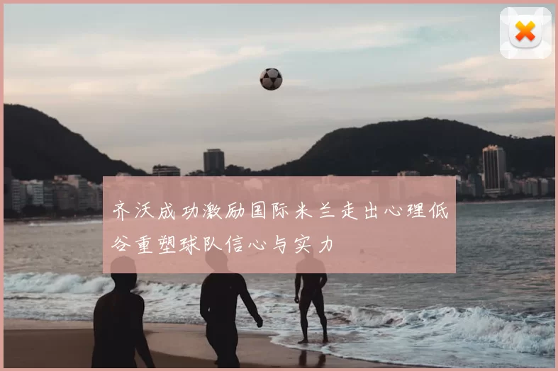 齐沃成功激励国际米兰走出心理低谷重塑球队信心与实力