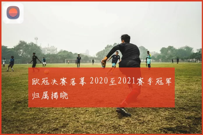 欧冠决赛落幕 2020至2021赛季冠军归属揭晓