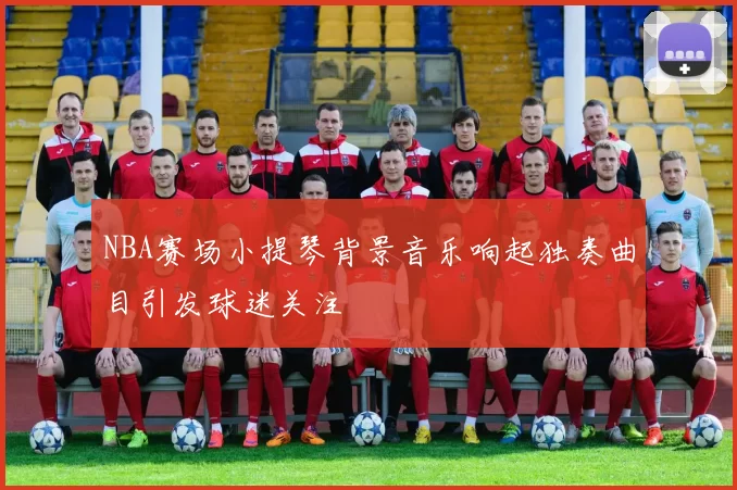 NBA赛场小提琴背景音乐响起独奏曲目引发球迷关注