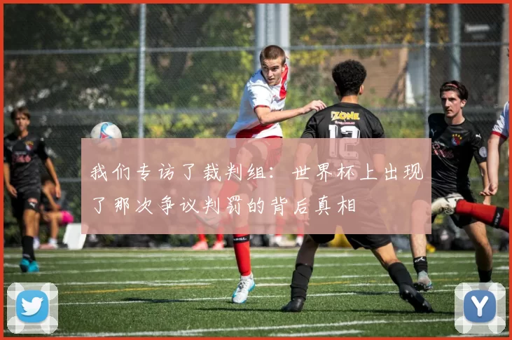 我们专访了裁判组:世界杯上出现了那次争议判罚的背后真相