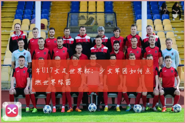 年U17女足世界杯:少女军团如何点燃世界绿茵