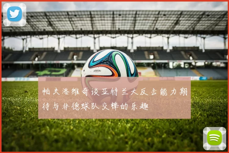 帕夫洛维奇谈亚特兰大反击能力期待与非德球队交锋的乐趣