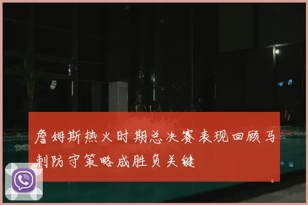 詹姆斯热火时期总决赛表现回顾马刺防守策略成胜负关键