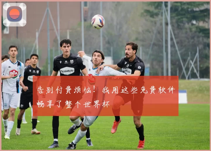 告别付费烦恼!我用这些免费软件畅享了整个世界杯