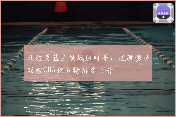 北控男篮主场战胜对手,连胜势头延续CBA积分榜排名上升