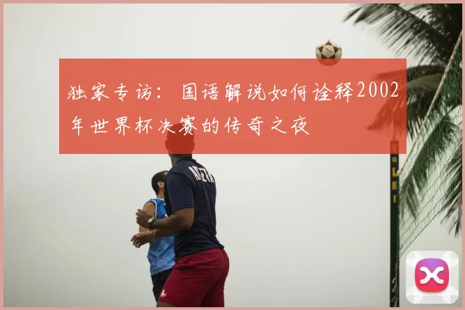 独家专访:国语解说如何诠释2002年世界杯决赛的传奇之夜