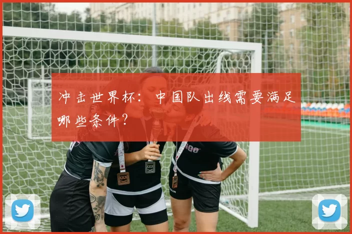 冲击世界杯：中国队出线需要满足哪些条件？