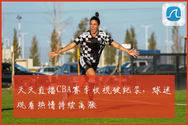 天天直播CBA赛季收视破纪录，球迷观看热情持续高涨
