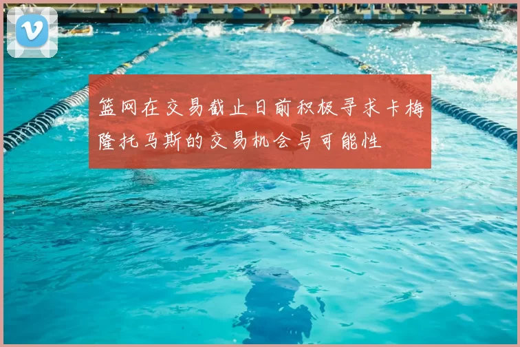篮网在交易截止日前积极寻求卡梅隆托马斯的交易机会与可能性
