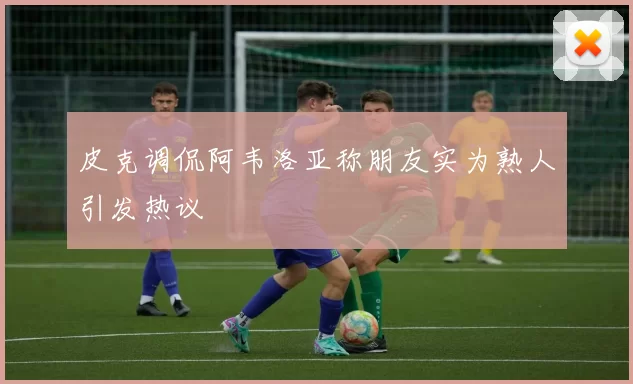皮克调侃阿韦洛亚称朋友实为熟人引发热议