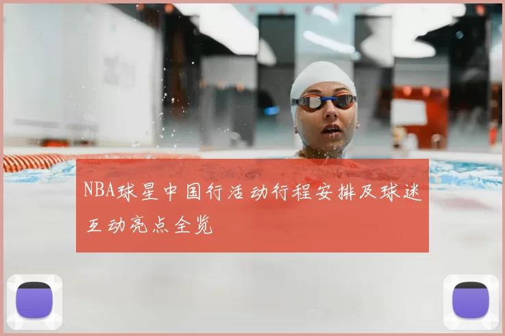 NBA球星中国行活动行程安排及球迷互动亮点全览