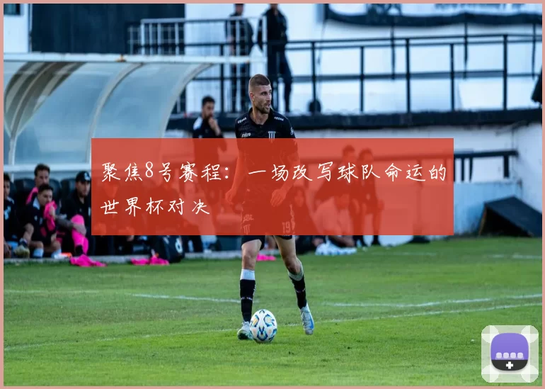 聚焦8号赛程:一场改写球队命运的世界杯对决