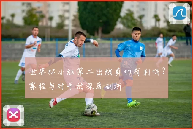 世界杯小组第二出线真的有利吗?赛程与对手的深度剖析