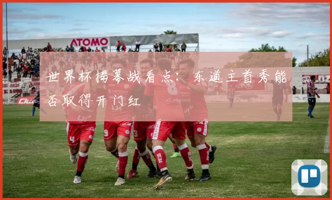 世界杯揭幕战看点:东道主首秀能否取得开门红