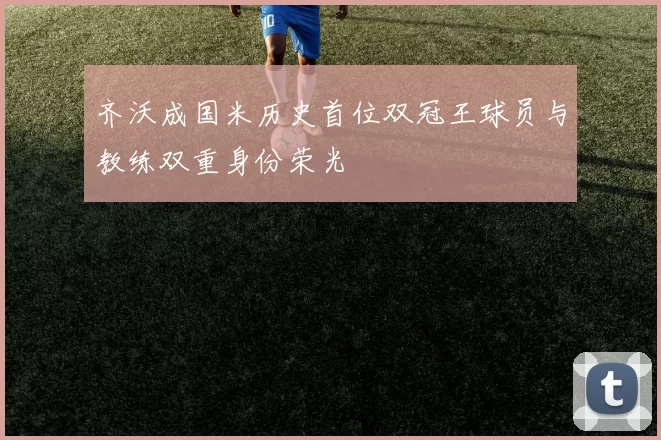 齐沃成国米历史首位双冠王球员与教练双重身份荣光