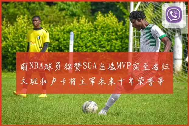 前NBA球员称赞SGA当选MVP实至名归文班和卢卡将主宰未来十年荣誉争夺