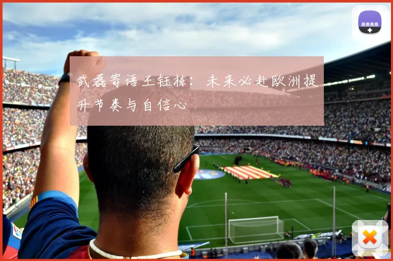 武磊寄语王钰栋:未来必赴欧洲提升节奏与自信心