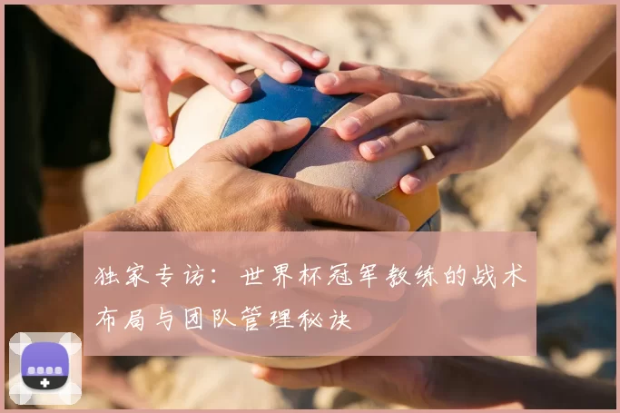独家专访:世界杯冠军教练的战术布局与团队管理秘诀
