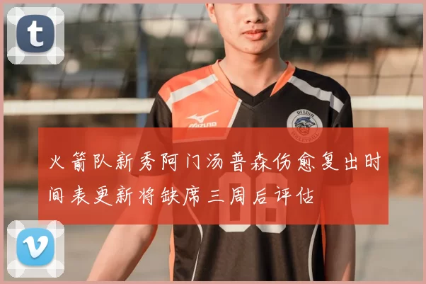 火箭队新秀阿门汤普森伤愈复出时间表更新将缺席三周后评估