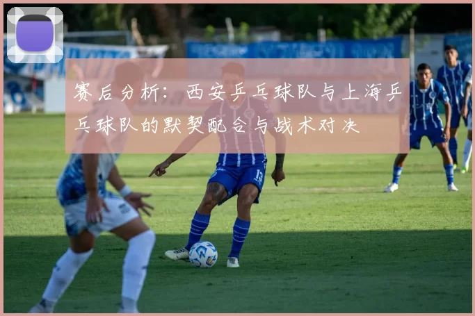 赛后分析:西安乒乓球队与上海乒乓球队的默契配合与战术对决