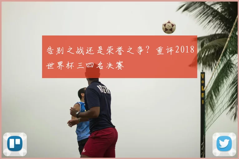 告别之战还是荣誉之争?重评2018世界杯三四名决赛