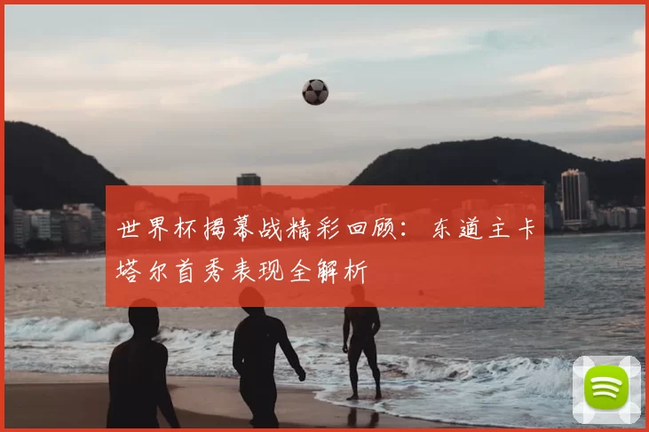世界杯揭幕战精彩回顾:东道主卡塔尔首秀表现全解析