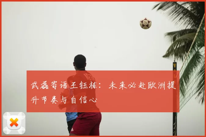 武磊寄语王钰栋:未来必赴欧洲提升节奏与自信心