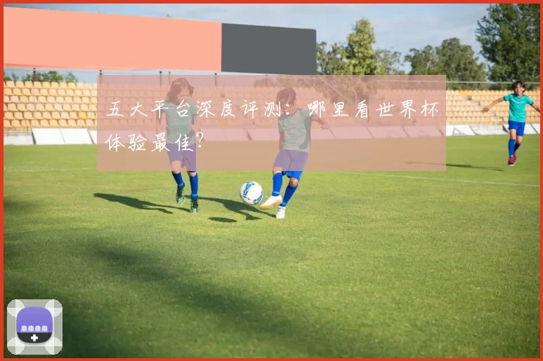 五大平台深度评测:哪里看世界杯体验最佳?