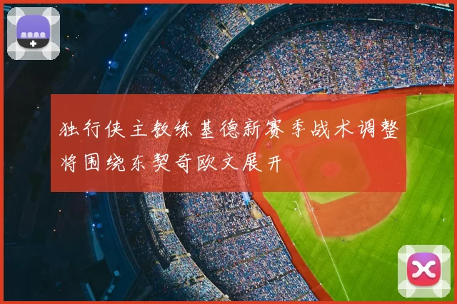独行侠主教练基德新赛季战术调整将围绕东契奇欧文展开