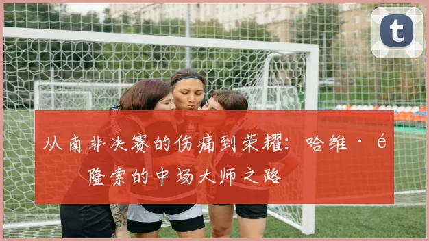 从南非决赛的伤痛到荣耀:哈维·阿隆索的中场大师之路