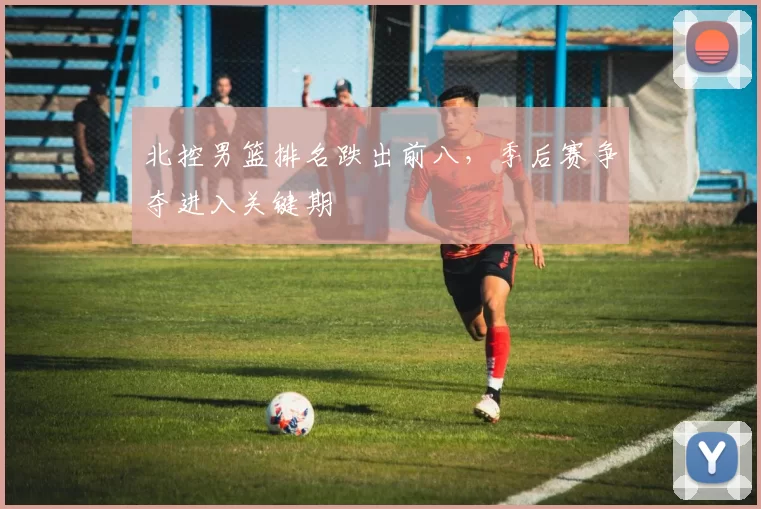 北控男篮排名跌出前八，季后赛争夺进入关键期