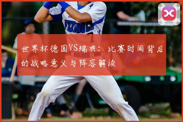 世界杯德国VS瑞典:比赛时间背后的战略意义与阵容解读