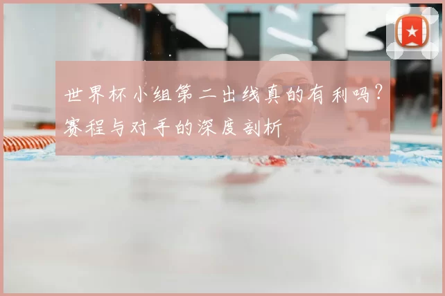 世界杯小组第二出线真的有利吗？赛程与对手的深度剖析
