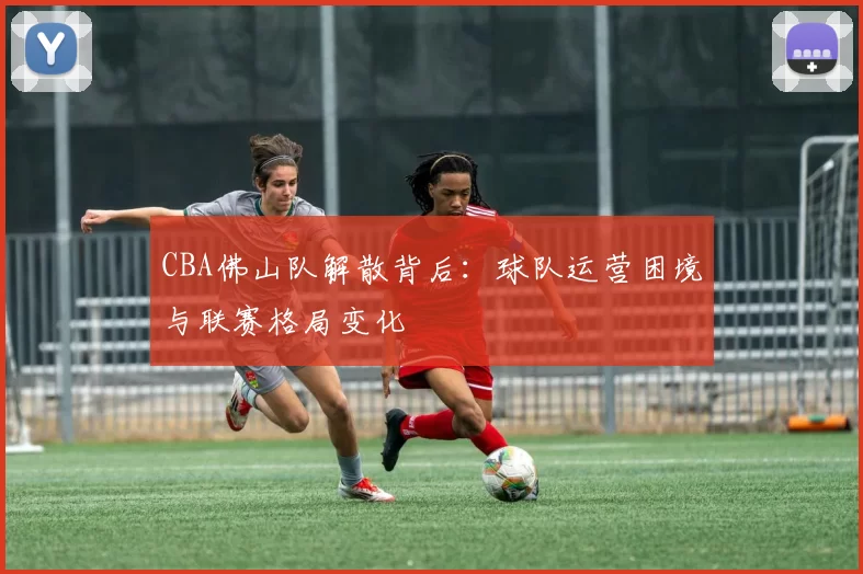 CBA佛山队解散背后:球队运营困境与联赛格局变化