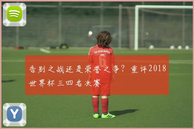 告别之战还是荣誉之争?重评2018世界杯三四名决赛