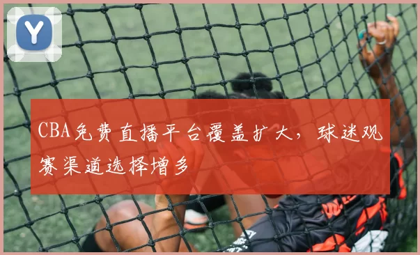 CBA免费直播平台覆盖扩大，球迷观赛渠道选择增多