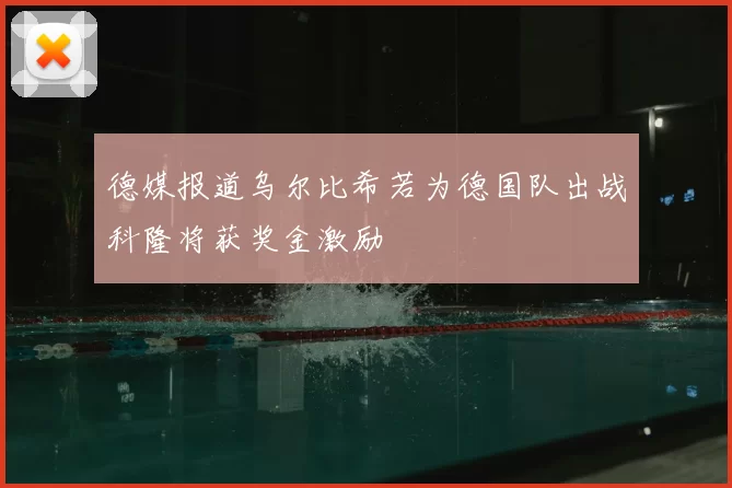 德媒报道乌尔比希若为德国队出战科隆将获奖金激励