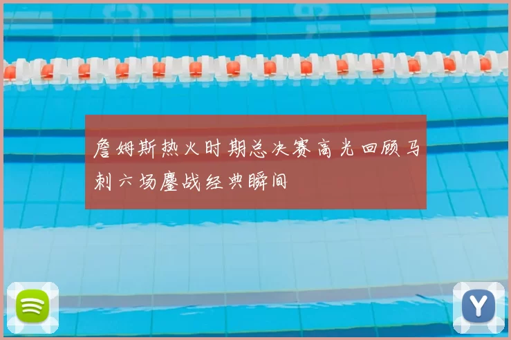 詹姆斯热火时期总决赛高光回顾马刺六场鏖战经典瞬间