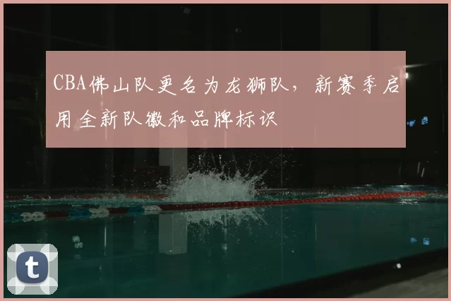 CBA佛山队更名为龙狮队,新赛季启用全新队徽和品牌标识