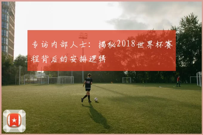 专访内部人士:揭秘2018世界杯赛程背后的安排逻辑