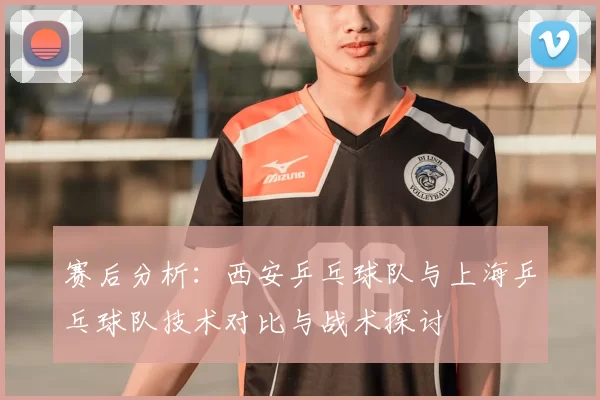 赛后分析:西安乒乓球队与上海乒乓球队技术对比与战术探讨