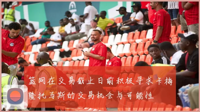 篮网在交易截止日前积极寻求卡梅隆托马斯的交易机会与可能性